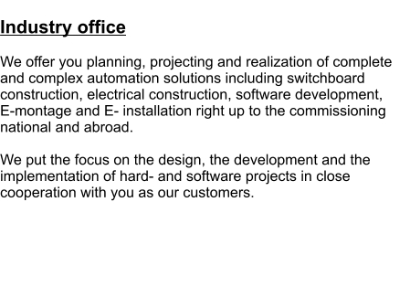 Industry office  We offer you planning, projecting and realization of complete and complex automation solutions including switchboard construction, electrical construction, software development,  E-montage and E- installation right up to the commissioning national and abroad.   We put the focus on the design, the development and the implementation of hard- and software projects in close cooperation with you as our customers.