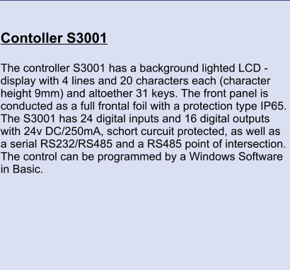 Contoller S3001 	 The controller S3001 has a background lighted LCD - display with 4 lines and 20 characters each (character height 9mm) and altoether 31 keys. The front panel is conducted as a full frontal foil with a protection type IP65. The S3001 has 24 digital inputs and 16 digital outputs with 24v DC/250mA, schort curcuit protected, as well as a serial RS232/RS485 and a RS485 point of intersection. The control can be programmed by a Windows Software in Basic.