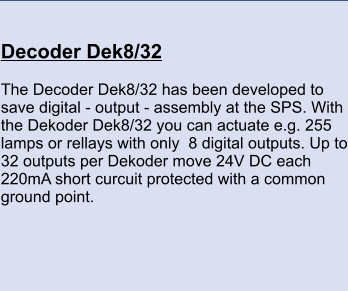 Decoder Dek8/32 	 The Decoder Dek8/32 has been developed to save digital - output - assembly at the SPS. With the Dekoder Dek8/32 you can actuate e.g. 255 lamps or rellays with only  8 digital outputs. Up to 32 outputs per Dekoder move 24V DC each 220mA short curcuit protected with a common ground point.