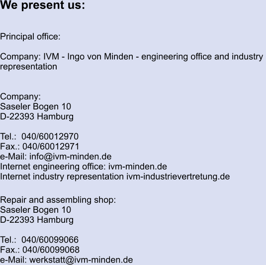 We present us:   Principal office:  Company: IVM - Ingo von Minden - engineering office and industry  representation   Company:		 Saseler Bogen 10 D-22393 Hamburg  Tel.:  040/60012970 Fax.: 040/60012971 e-Mail: info@ivm-minden.de Internet engineering office: ivm-minden.de Internet industry representation ivm-industrievertretung.de  Repair and assembling shop: Saseler Bogen 10 D-22393 Hamburg  Tel.:  040/60099066 Fax.: 040/60099068 e-Mail: werkstatt@ivm-minden.de