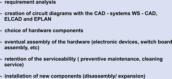 -  requirement analysis  -  creation of circuit diagrams with the CAD - systems WS - CAD,     ELCAD and EPLAN  -  choice of hardware components  -  eventual assembly of the hardware (electronic devices, switch board    assembly, etc)  -  retention of the serviceability ( preventive maintenance, cleaning     service)  -  installation of new components (disassembly/ expansion)