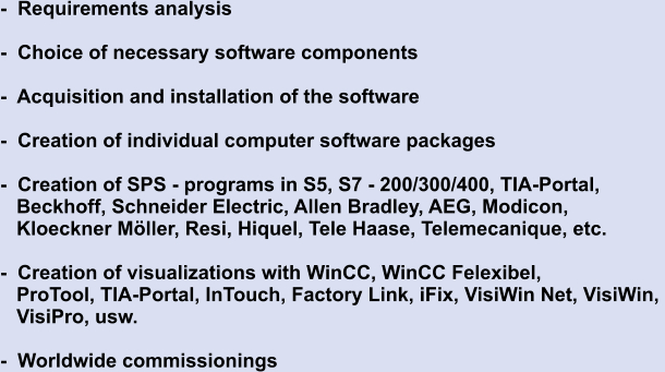 -  Requirements analysis  -  Choice of necessary software components  -  Acquisition and installation of the software  -  Creation of individual computer software packages  -  Creation of SPS - programs in S5, S7 - 200/300/400, TIA-Portal,    Beckhoff, Schneider Electric, Allen Bradley, AEG, Modicon,    Kloeckner Möller, Resi, Hiquel, Tele Haase, Telemecanique, etc.  -  Creation of visualizations with WinCC, WinCC Felexibel,     ProTool, TIA-Portal, InTouch, Factory Link, iFix, VisiWin Net, VisiWin,     VisiPro, usw.    -  Worldwide commissionings